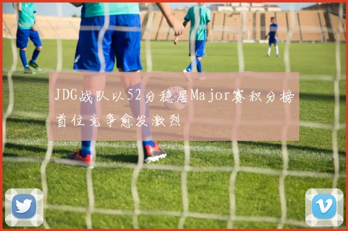 JDG战队以52分稳居Major赛积分榜首位竞争愈发激烈