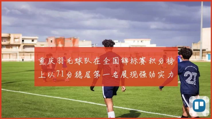 重庆羽毛球队在全国锦标赛积分榜上以71分稳居第一名展现强劲实力