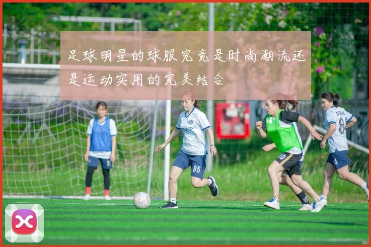 足球明星的球服究竟是时尚潮流还是运动实用的完美结合