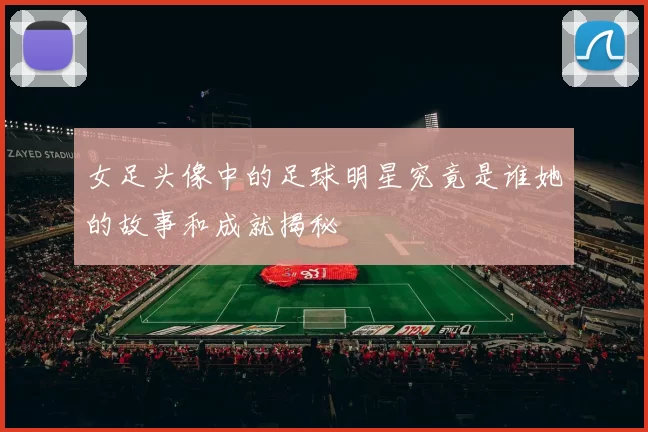 女足头像中的足球明星究竟是谁她的故事和成就揭秘