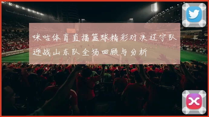 咪咕体育直播篮球精彩对决辽宁队迎战山东队全场回顾与分析