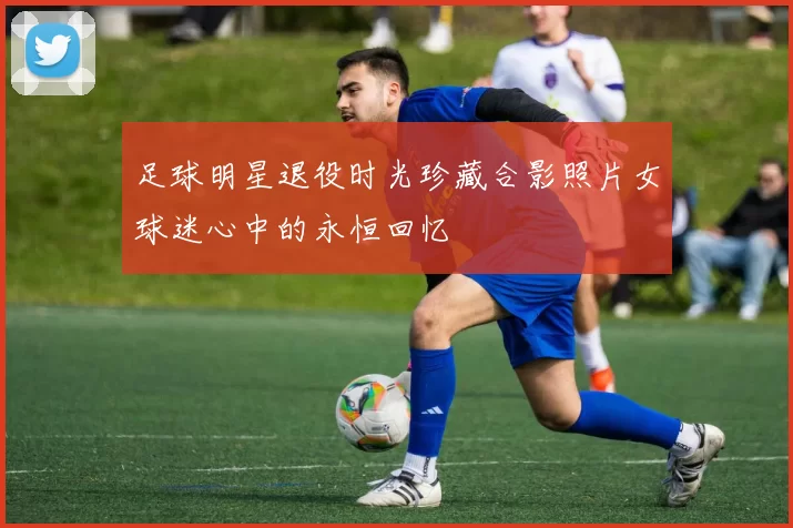 足球明星退役时光珍藏合影照片女球迷心中的永恒回忆