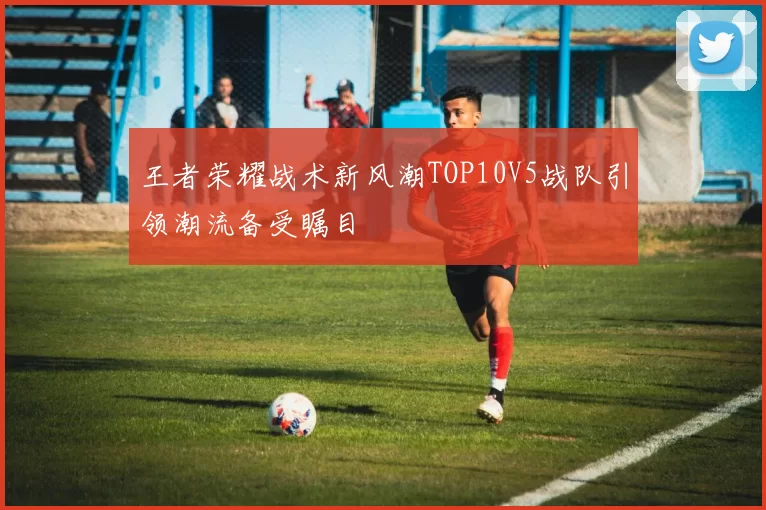 王者荣耀战术新风潮TOP10V5战队引领潮流备受瞩目