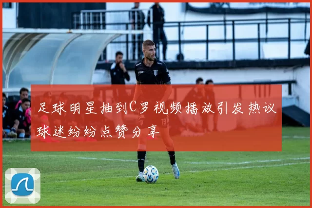 足球明星抽到C罗视频播放引发热议球迷纷纷点赞分享