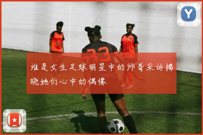 谁是女生足球明星中的帅哥采访揭晓她们心中的偶像