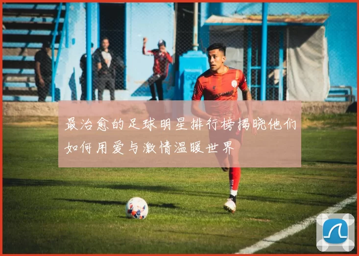 最治愈的足球明星排行榜揭晓他们如何用爱与激情温暖世界