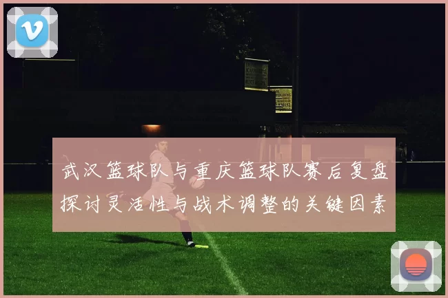 武汉篮球队与重庆篮球队赛后复盘探讨灵活性与战术调整的关键因素