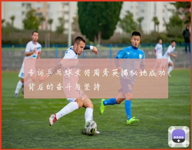 专访乒乓球女将周秀英揭秘她成功背后的奋斗与坚持