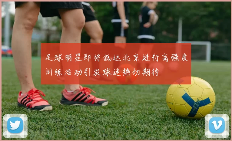 足球明星即将抵达北京进行高强度训练活动引发球迷热切期待