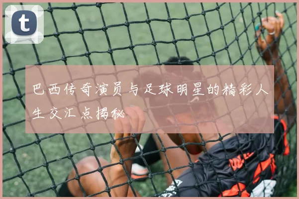 巴西传奇演员与足球明星的精彩人生交汇点揭秘