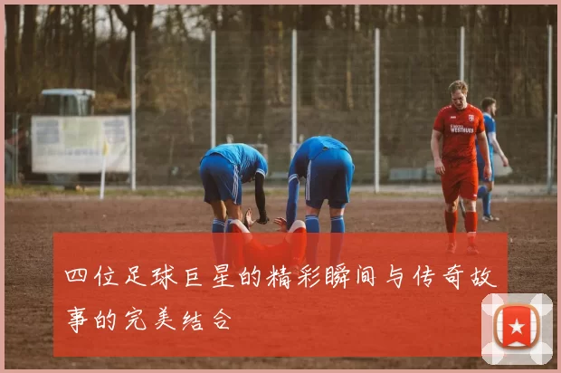 四位足球巨星的精彩瞬间与传奇故事的完美结合