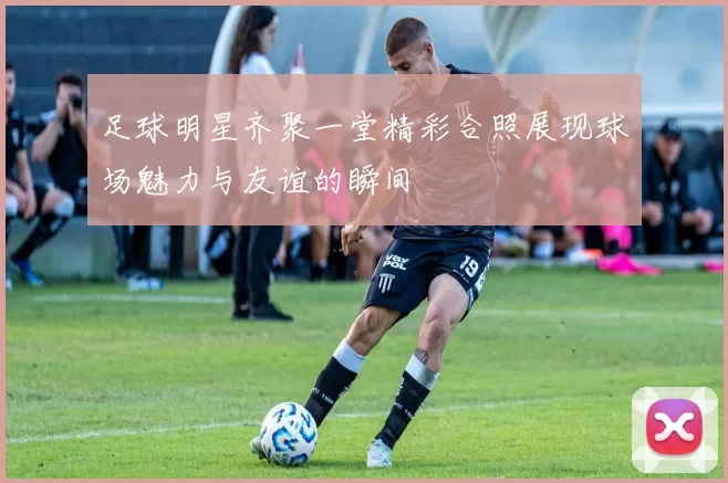 足球明星齐聚一堂精彩合照展现球场魅力与友谊的瞬间