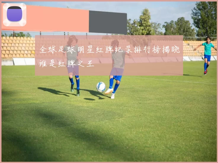 全球足球明星红牌纪录排行榜揭晓谁是红牌之王