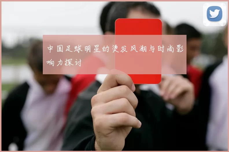 中国足球明星的烫发风潮与时尚影响力探讨