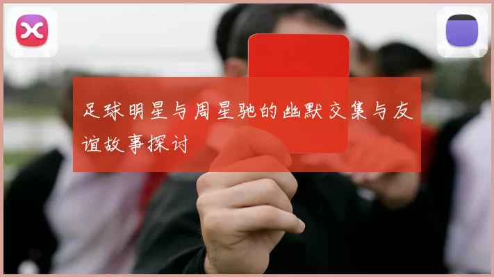 足球明星与周星驰的幽默交集与友谊故事探讨