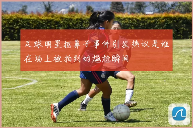 足球明星抠鼻子事件引发热议是谁在场上被拍到的尴尬瞬间