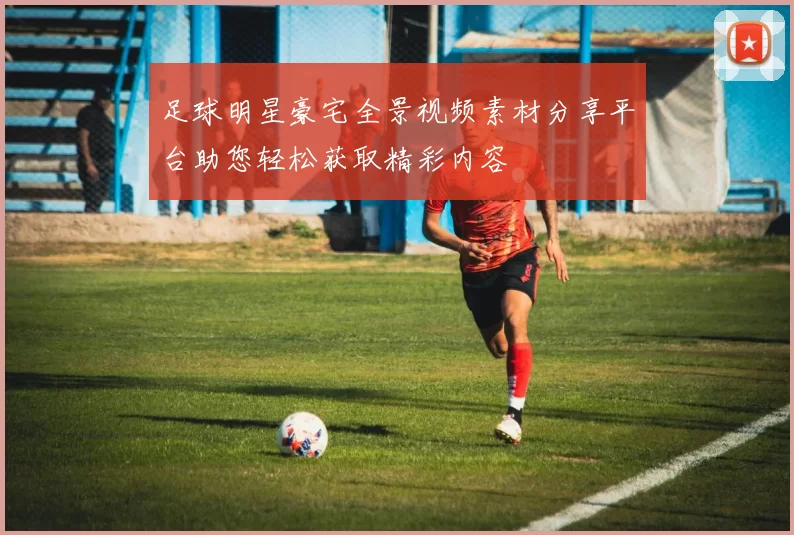 足球明星豪宅全景视频素材分享平台助您轻松获取精彩内容