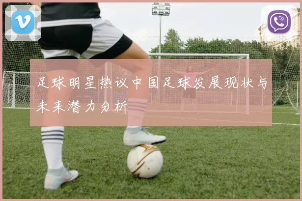 足球明星热议中国足球发展现状与未来潜力分析