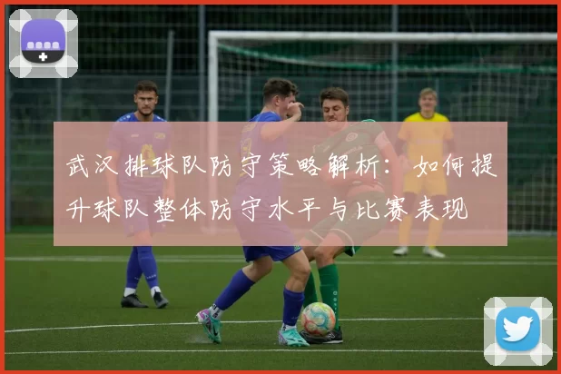 武汉排球队防守策略解析：如何提升球队整体防守水平与比赛表现