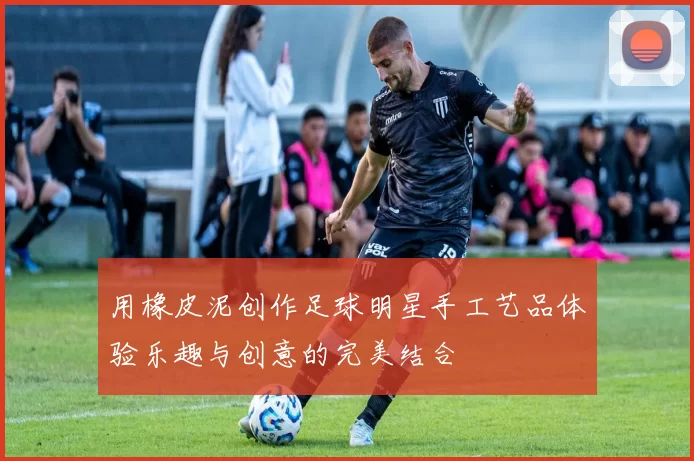 用橡皮泥创作足球明星手工艺品体验乐趣与创意的完美结合