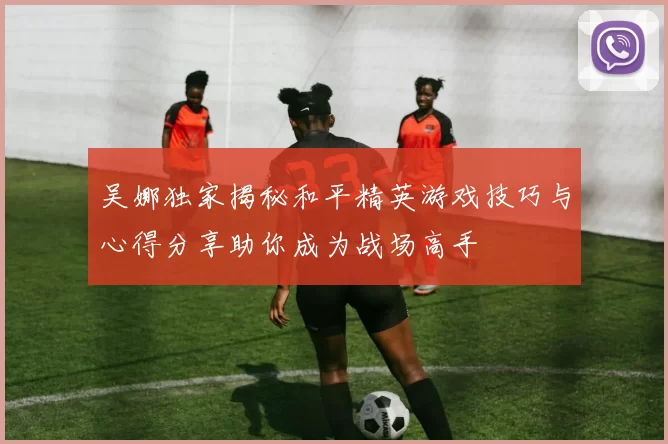 吴娜独家揭秘和平精英游戏技巧与心得分享助你成为战场高手