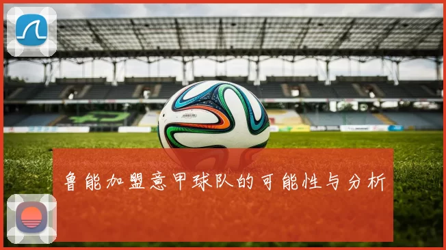 鲁能加盟意甲球队的可能性与分析
