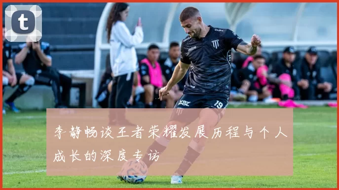 李静畅谈王者荣耀发展历程与个人成长的深度专访