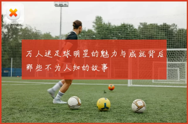 万人迷足球明星的魅力与成就背后那些不为人知的故事